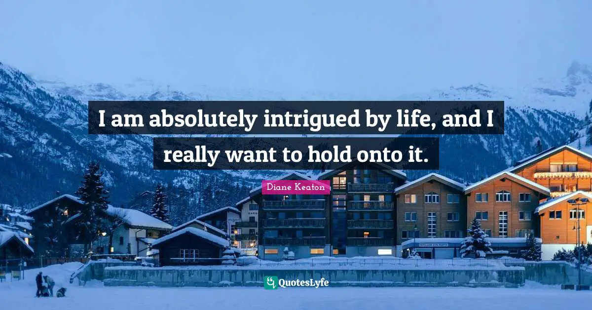 I am absolutely intrigued by life, and I really want to hold onto it.