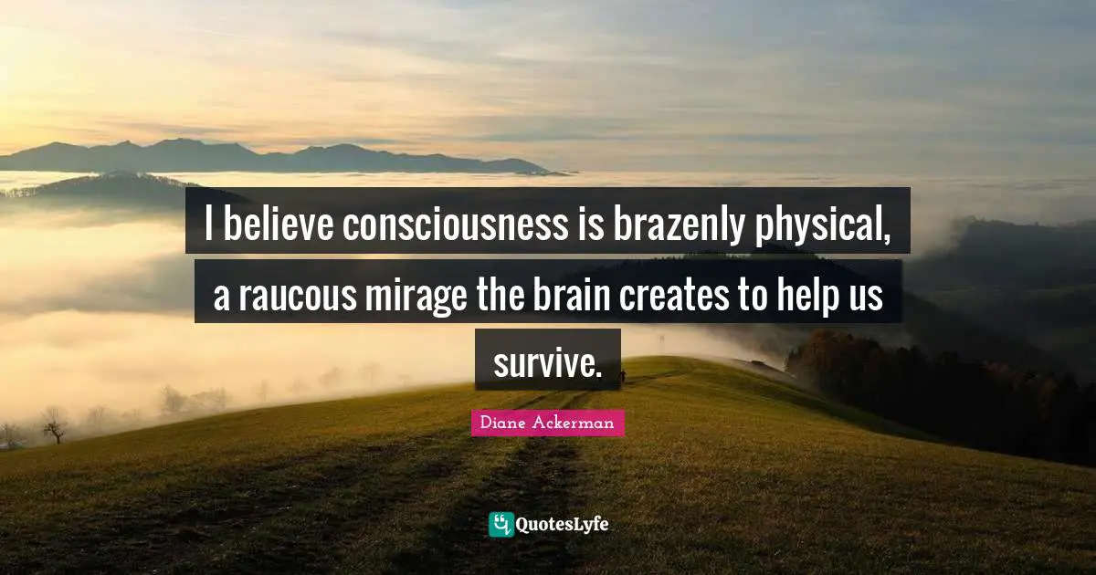 I believe consciousness is brazenly physical, a raucous mirage the brain creates to help us survive.