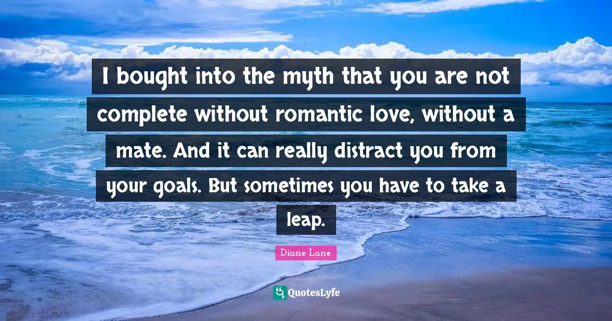 I bought into the myth that you are not complete without romantic love, without a mate. And it can really distract you from your goals. But sometimes you have to take a leap.