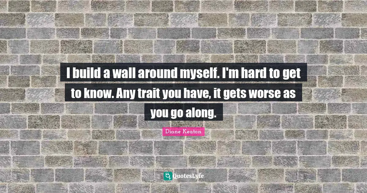I build a wall around myself. I'm hard to get to know. Any trait you have, it gets worse as you go along.