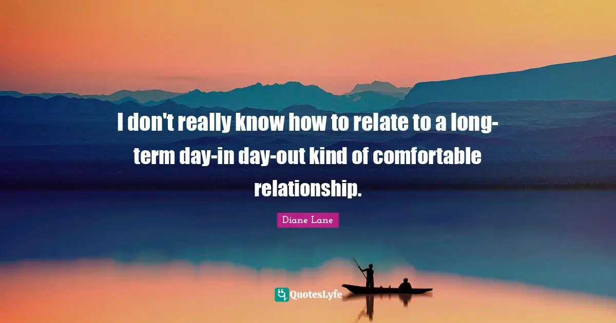 I don't really know how to relate to a long-term day-in day-out kind of comfortable relationship.