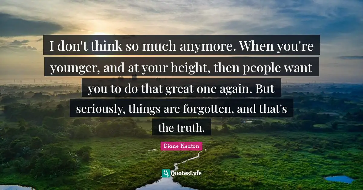 I don't think so much anymore. When you're younger, and at your height, then people want you to do that great one again. But seriously, things are forgotten, and that's the truth.