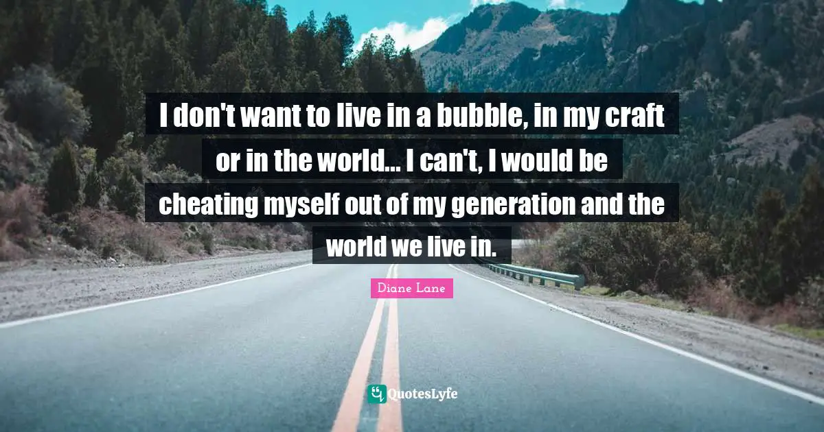 I don't want to live in a bubble, in my craft or in the world... I can't, I would be cheating myself out of my generation and the world we live in.