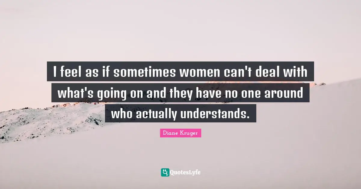 I feel as if sometimes women can't deal with what's going on and they have no one around who actually understands.