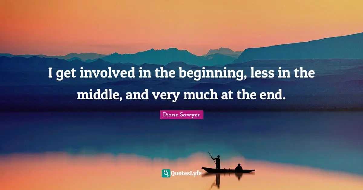 I get involved in the beginning, less in the middle, and very much at the end.