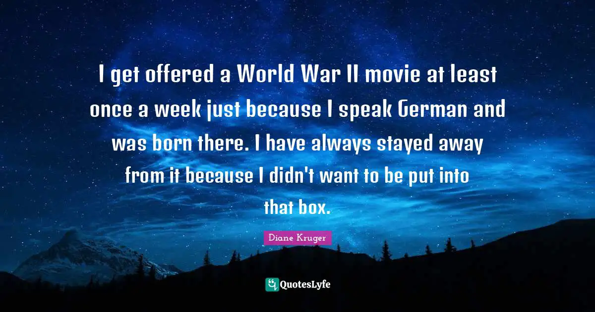 I get offered a World War II movie at least once a week just because I speak German and was born there. I have always stayed away from it because I didn't want to be put into that box.