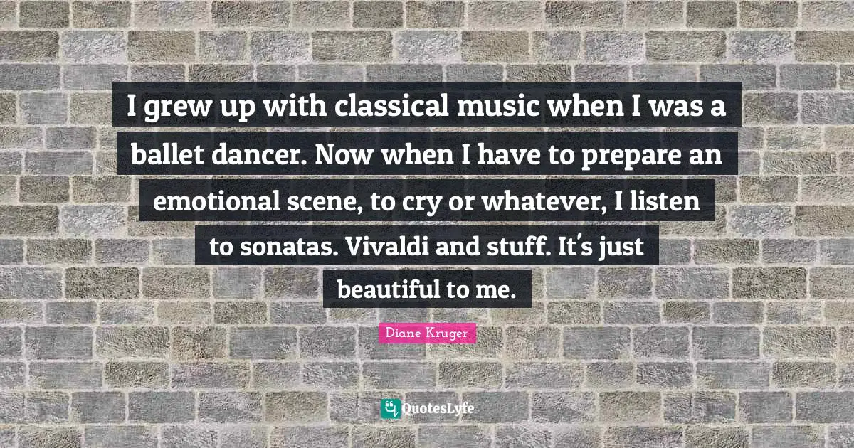 I grew up with classical music when I was a ballet dancer. Now when I have to prepare an emotional scene, to cry or whatever, I listen to sonatas. Vivaldi and stuff. It's just beautiful to me.