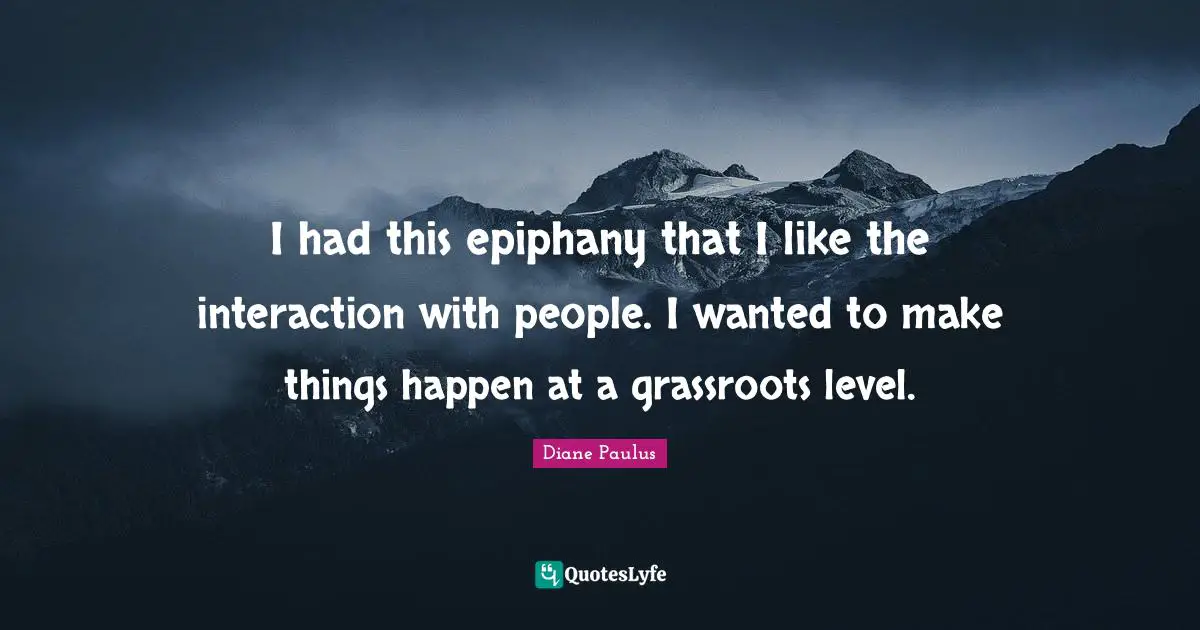 I had this epiphany that I like the interaction with people. I wanted to make things happen at a grassroots level.