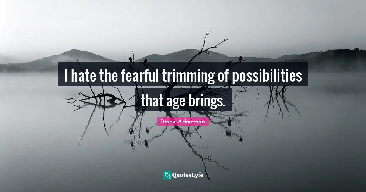 I hate the fearful trimming of possibilities that age brings.
