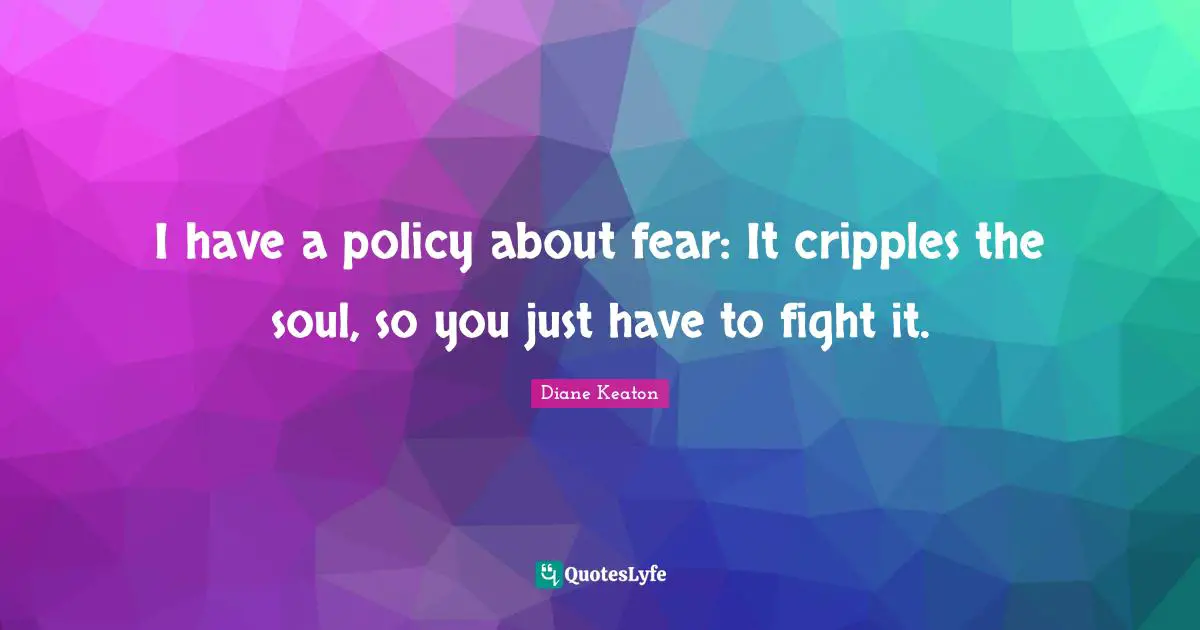 I have a policy about fear: It cripples the soul, so you just have to fight it.