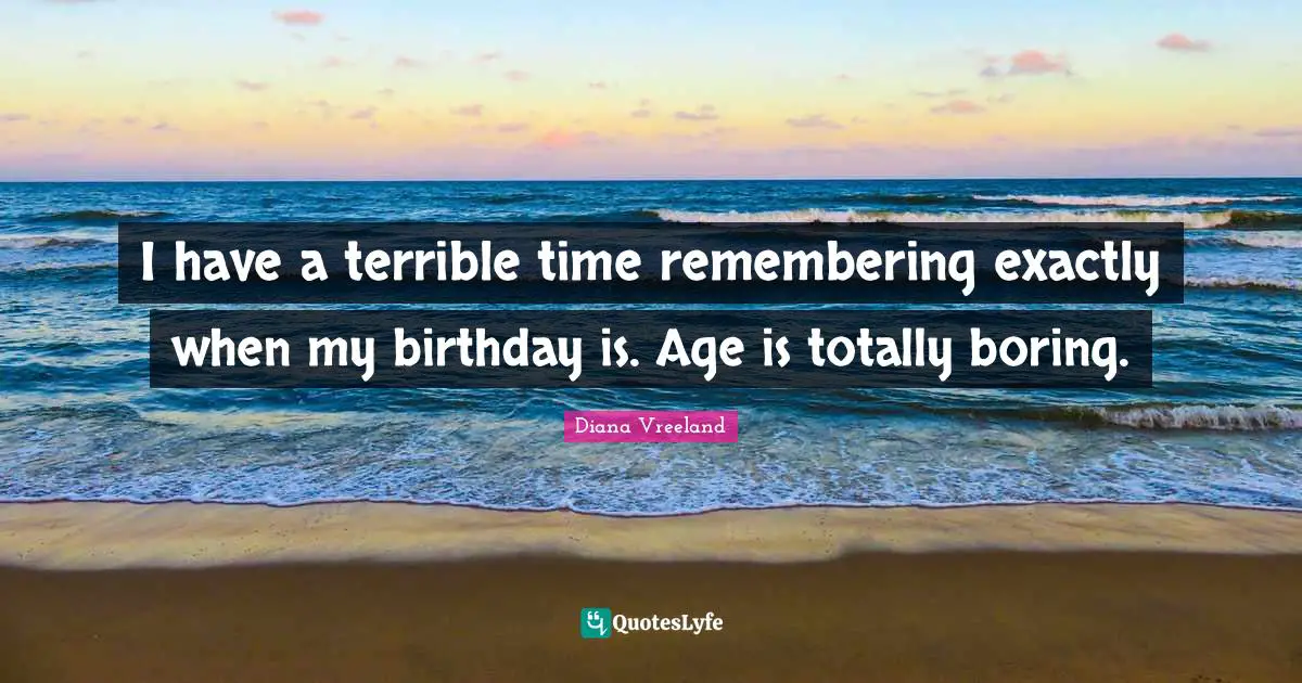 I have a terrible time remembering exactly when my birthday is. Age is totally boring.