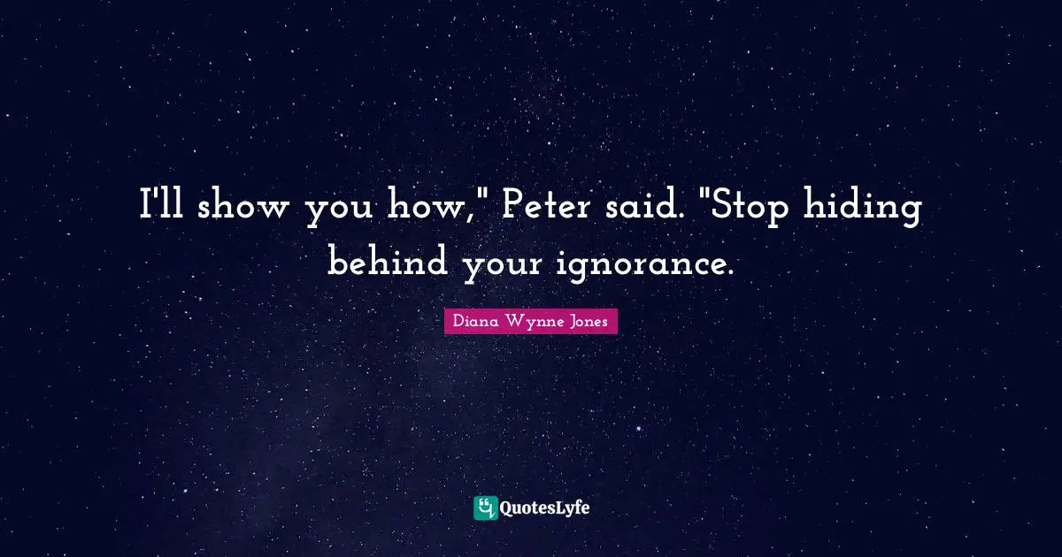 I'll show you how," Peter said. "Stop hiding behind your ignorance.