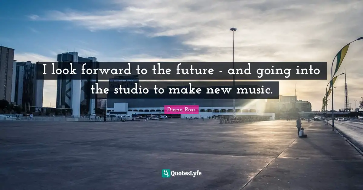 I look forward to the future - and going into the studio to make new music.