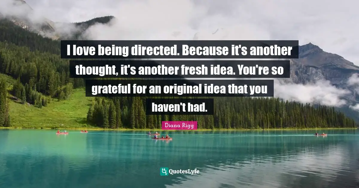 I love being directed. Because it's another thought, it's another fresh idea. You're so grateful for an original idea that you haven't had.