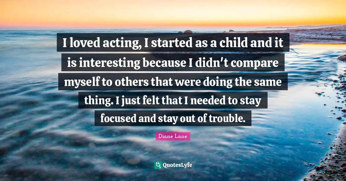 I loved acting, I started as a child and it is interesting because I didn't compare myself to others that were doing the same thing. I just felt that I needed to stay focused and stay out of trouble.