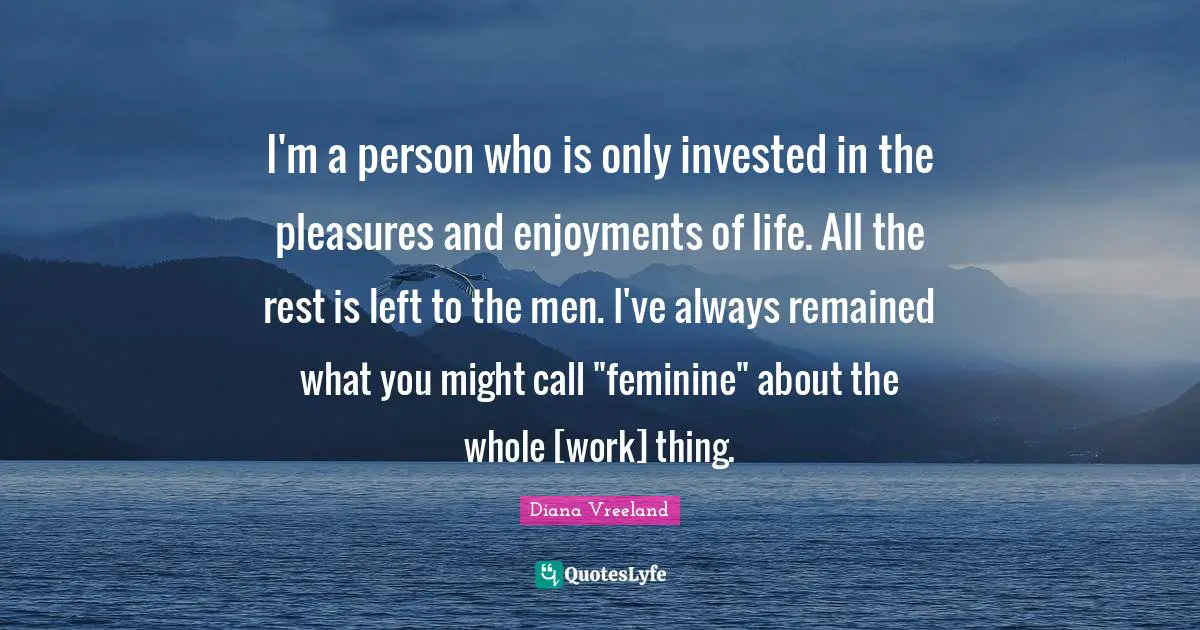 I'm a person who is only invested in the pleasures and enjoyments of life. All the rest is left to the men. I've always remained what you might call "feminine" about the whole [work] thing.