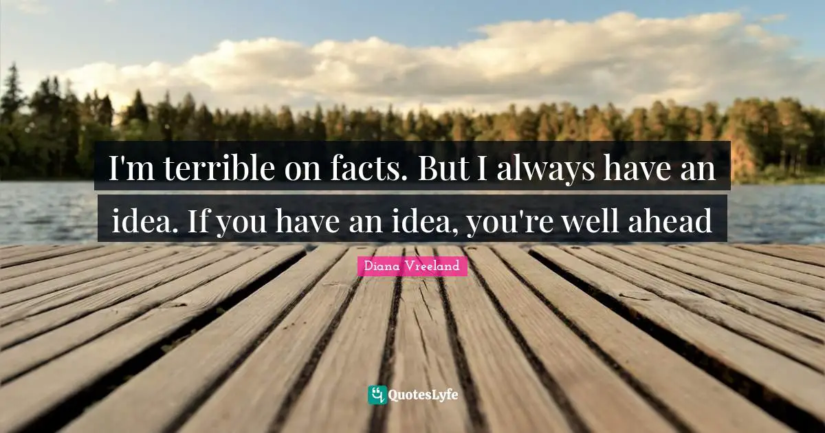 I'm terrible on facts. But I always have an idea. If you have an idea, you're well ahead