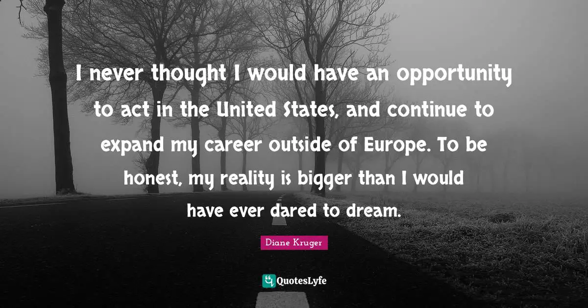 I never thought I would have an opportunity to act in the United States, and continue to expand my career outside of Europe. To be honest, my reality is bigger than I would have ever dared to dream.