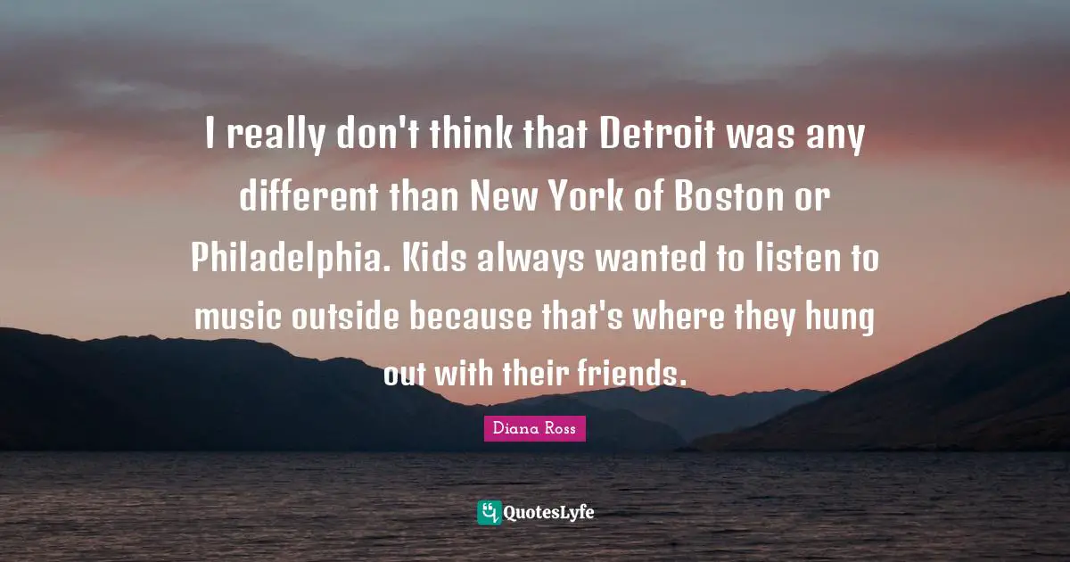 Diana Ross Quotes: "I really don't think that Detroit was any different than New York of Boston or Philadelphia. Kids always wanted to listen to music outside because that's where they hung out with their friends."