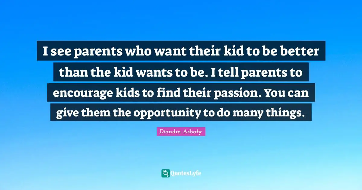 I see parents who want their kid to be better than the kid wants to be. I tell parents to encourage kids to find their passion. You can give them the opportunity to do many things.