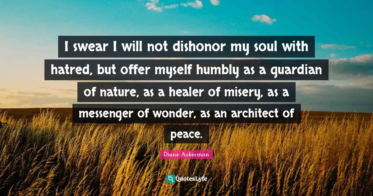 I swear I will not dishonor my soul with hatred, but offer myself humbly as a guardian of nature, as a healer of misery, as a messenger of wonder, as an architect of peace.