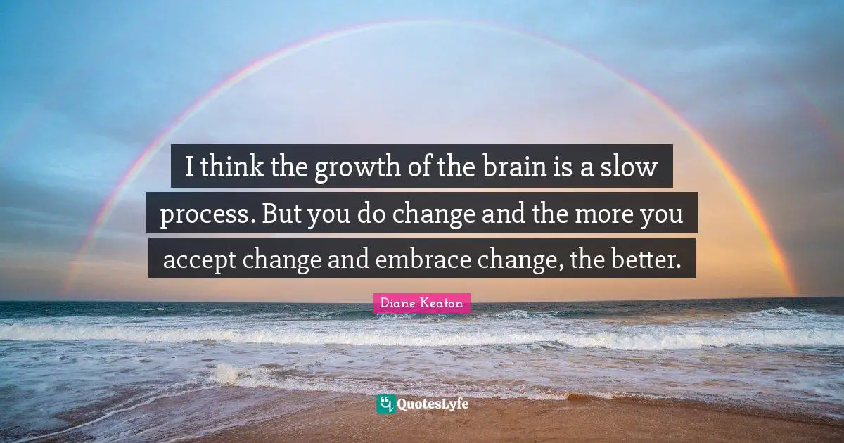 I think the growth of the brain is a slow process. But you do change and the more you accept change and embrace change, the better.