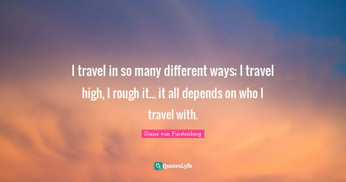 I travel in so many different ways; I travel high, I rough it... it all depends on who I travel with.