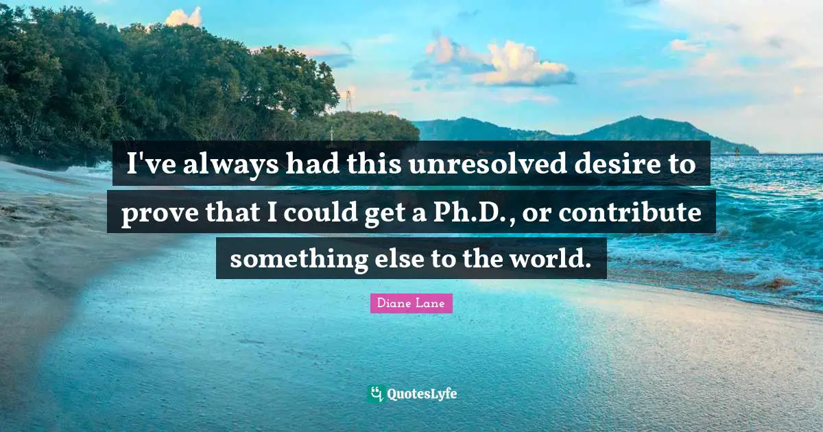 I've always had this unresolved desire to prove that I could get a Ph.D., or contribute something else to the world.