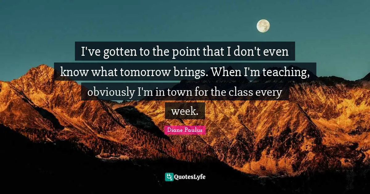 I've gotten to the point that I don't even know what tomorrow brings. When I'm teaching, obviously I'm in town for the class every week.