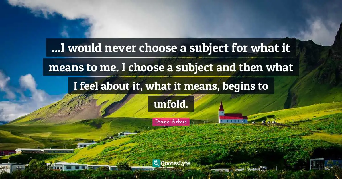 Diane Arbus Quotes: "...I would never choose a subject for what it means to me. I choose a subject and then what I feel about it, what it means, begins to unfold."