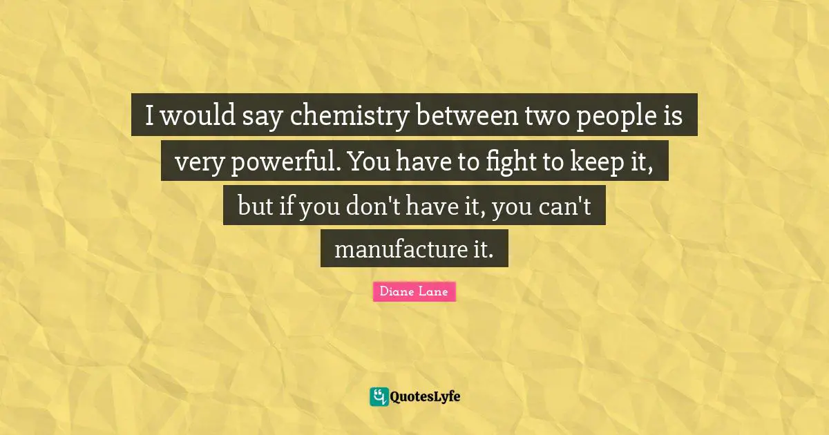 I would say chemistry between two people is very powerful. You have to fight to keep it, but if you don't have it, you can't manufacture it.