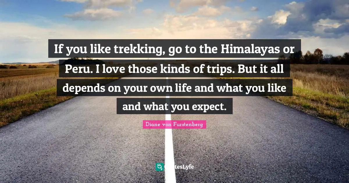 If you like trekking, go to the Himalayas or Peru. I love those kinds of trips. But it all depends on your own life and what you like and what you expect.