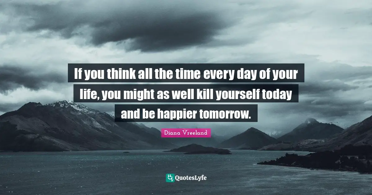 If you think all the time every day of your life, you might as well kill yourself today and be happier tomorrow.