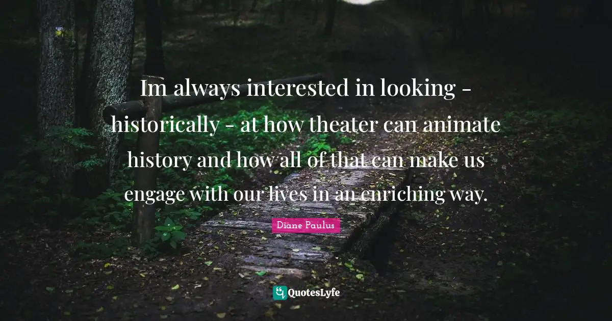 Im always interested in looking - historically - at how theater can animate history and how all of that can make us engage with our lives in an enriching way.