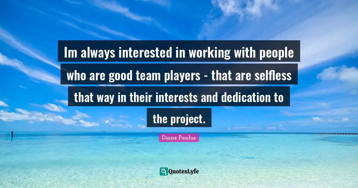 Im always interested in working with people who are good team players - that are selfless that way in their interests and dedication to the project.