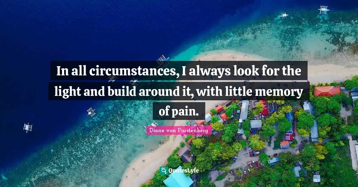 In all circumstances, I always look for the light and build around it, with little memory of pain.