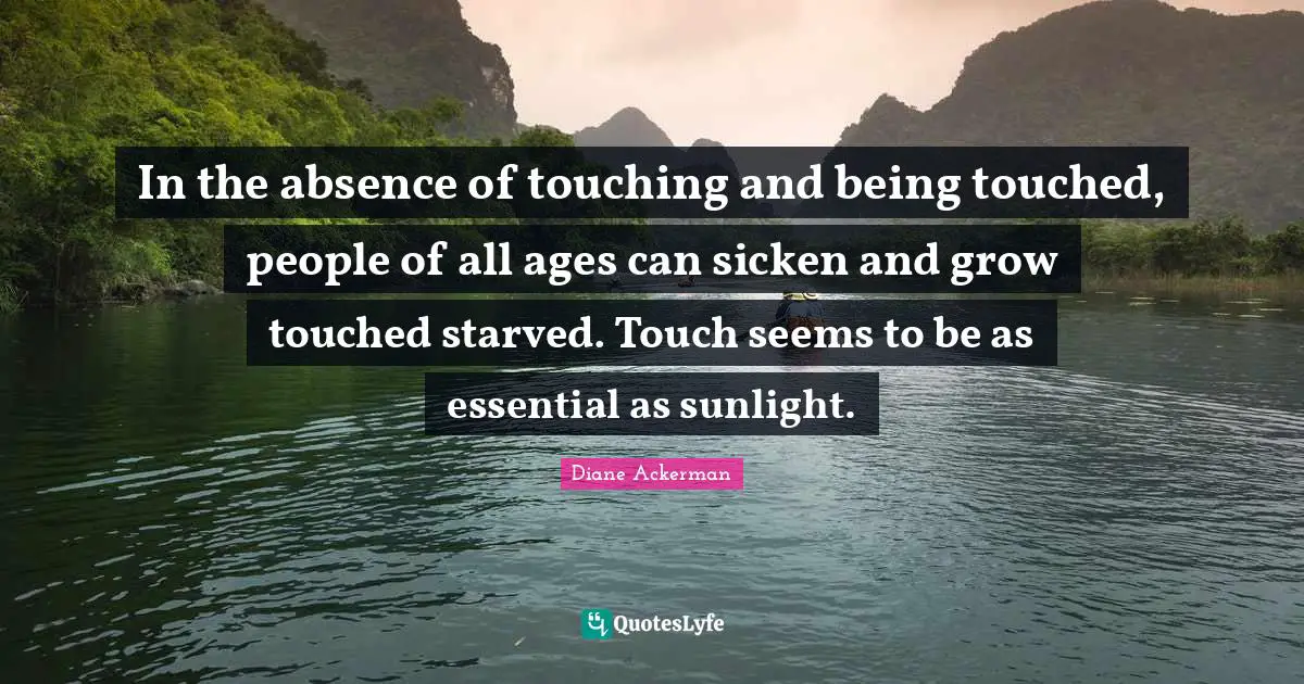 In the absence of touching and being touched, people of all ages can sicken and grow touched starved. Touch seems to be as essential as sunlight.
