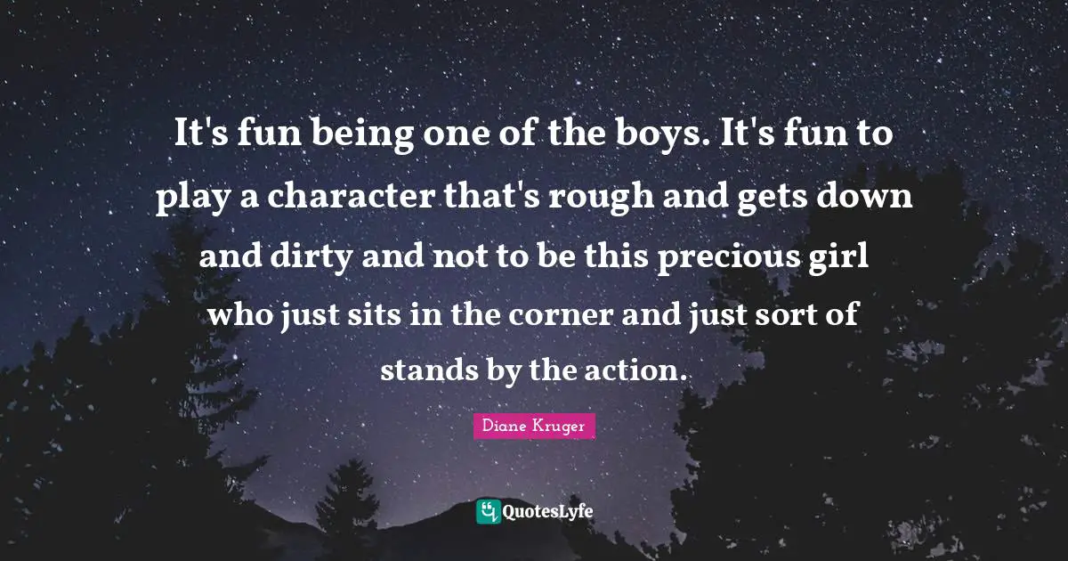 It's fun being one of the boys. It's fun to play a character that's rough and gets down and dirty and not to be this precious girl who just sits in the corner and just sort of stands by the action.