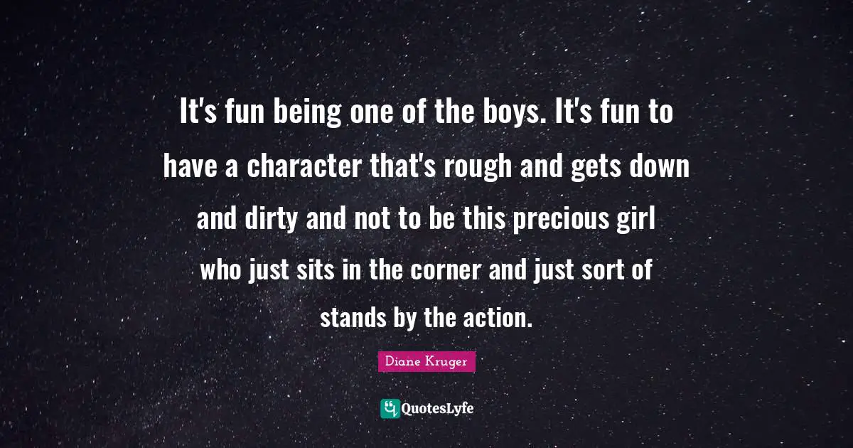 It's fun being one of the boys. It's fun to have a character that's rough and gets down and dirty and not to be this precious girl who just sits in the corner and just sort of stands by the action.