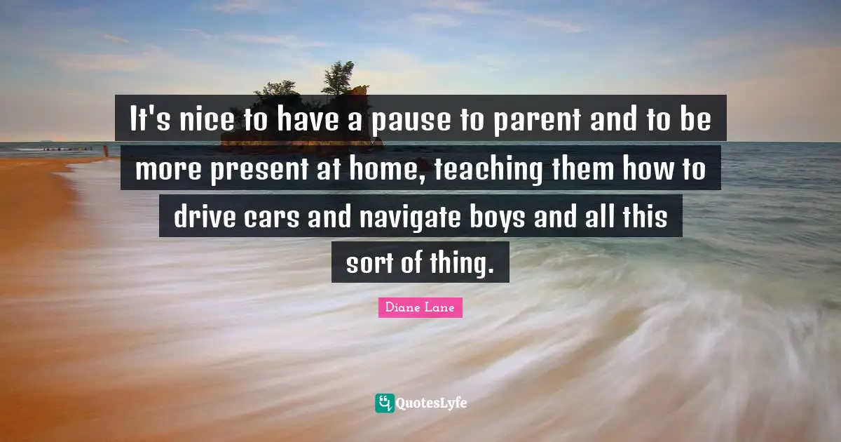 It's nice to have a pause to parent and to be more present at home, teaching them how to drive cars and navigate boys and all this sort of thing.