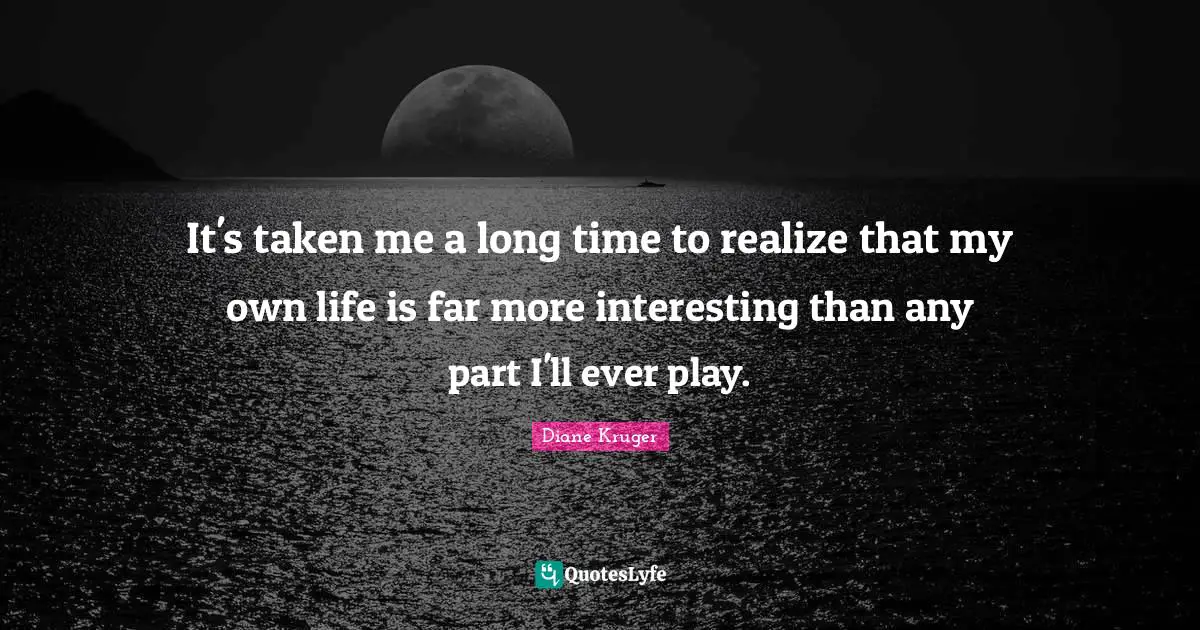 It's taken me a long time to realize that my own life is far more interesting than any part I'll ever play.