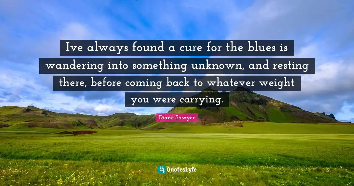 Ive always found a cure for the blues is wandering into something unknown, and resting there, before coming back to whatever weight you were carrying.