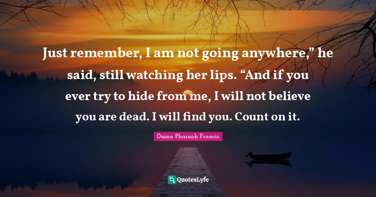 Just remember, I am not going anywhere,” he said, still watching her lips. “And if you ever try to hide from me, I will not believe you are dead. I will find you. Count on it.