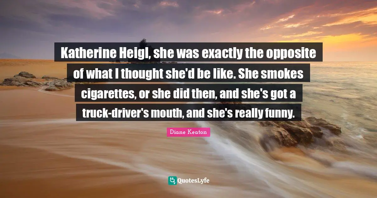 Katherine Heigl, she was exactly the opposite of what I thought she'd be like. She smokes cigarettes, or she did then, and she's got a truck-driver's mouth, and she's really funny.