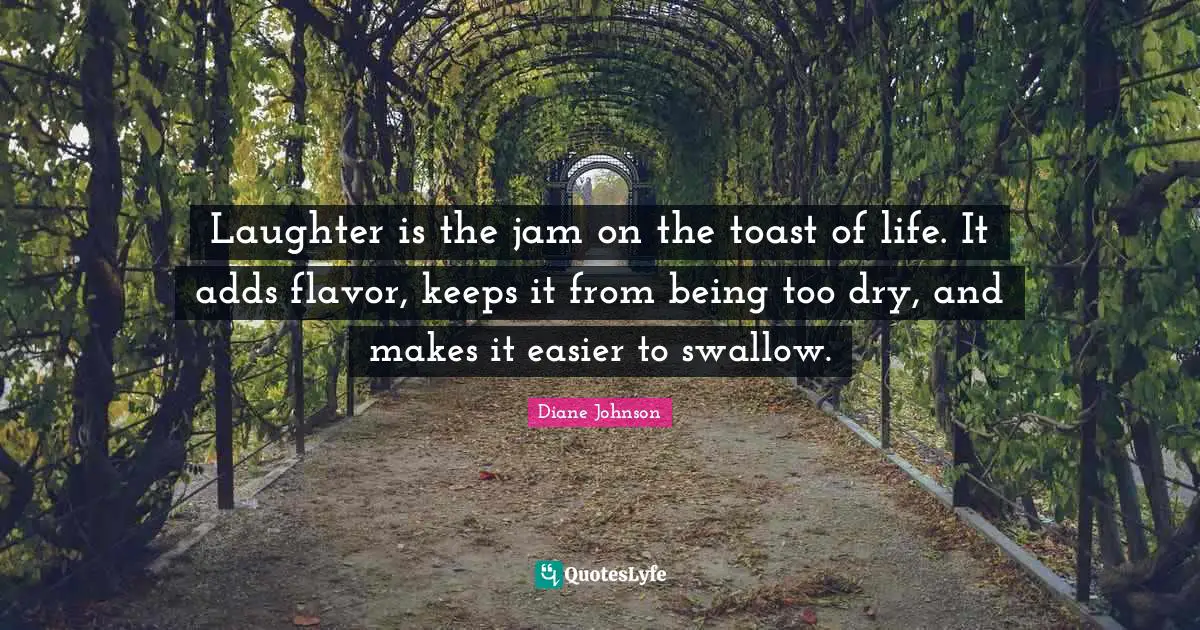 Laughter is the jam on the toast of life. It adds flavor, keeps it from being too dry, and makes it easier to swallow.