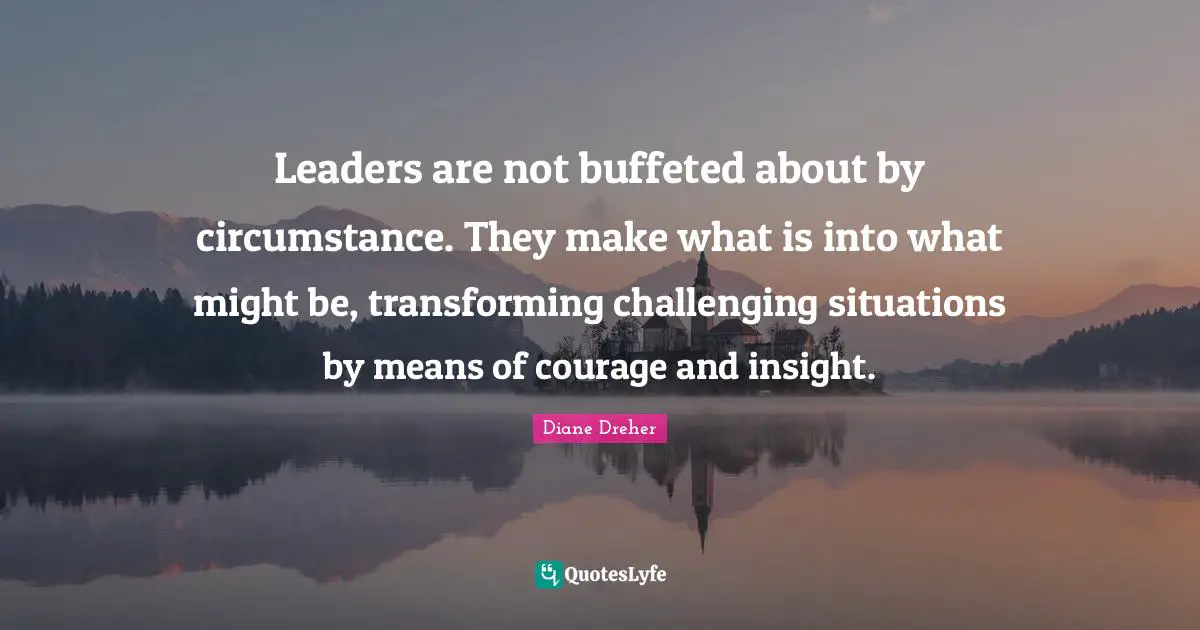 Leaders are not buffeted about by circumstance. They make what is into what might be, transforming challenging situations by means of courage and insight.