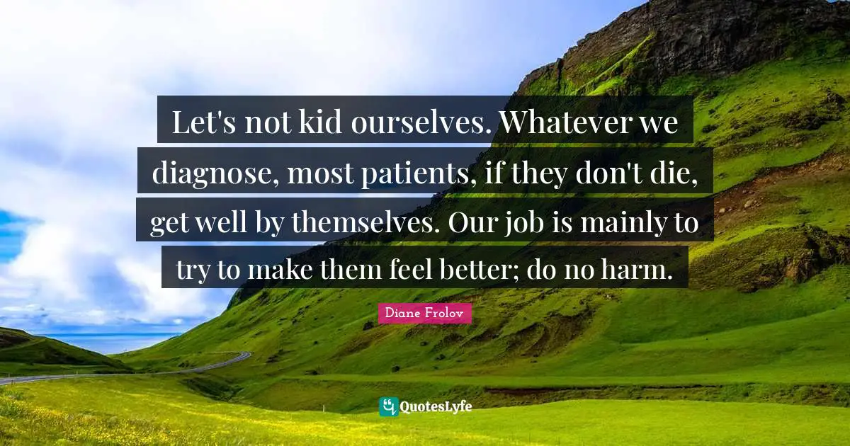 Let's not kid ourselves. Whatever we diagnose, most patients, if they don't die, get well by themselves. Our job is mainly to try to make them feel better; do no harm.