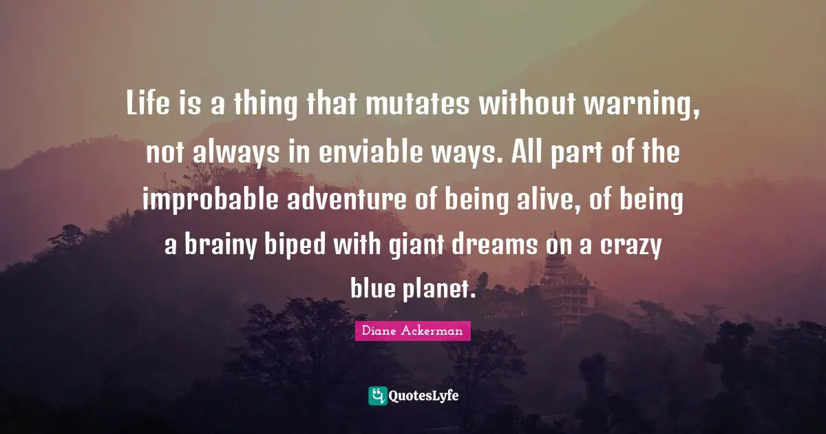 Life is a thing that mutates without warning, not always in enviable ways. All part of the improbable adventure of being alive, of being a brainy biped with giant dreams on a crazy blue planet.