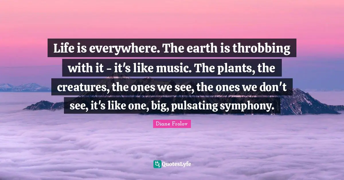 Life is everywhere. The earth is throbbing with it - it's like music. The plants, the creatures, the ones we see, the ones we don't see, it's like one, big, pulsating symphony.