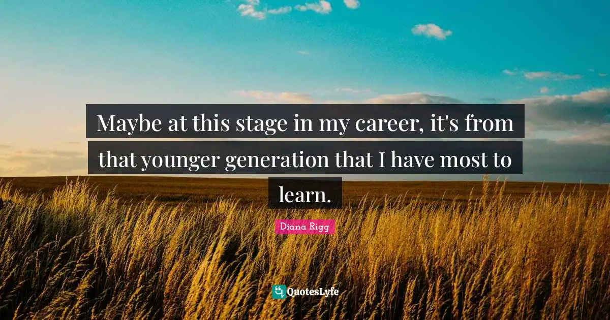 Maybe at this stage in my career, it's from that younger generation that I have most to learn.